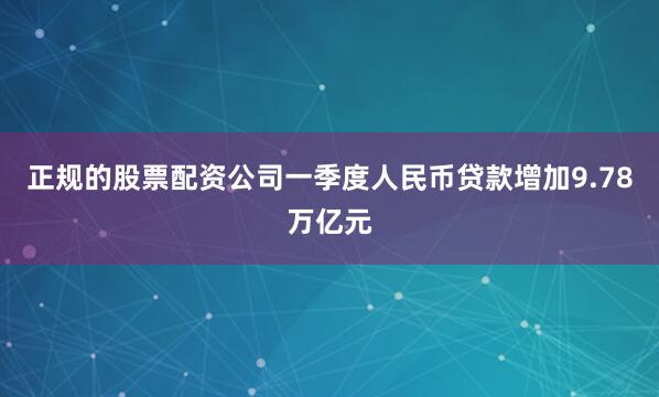 正规的股票配资公司一季度人民币贷款增加9.78万亿元