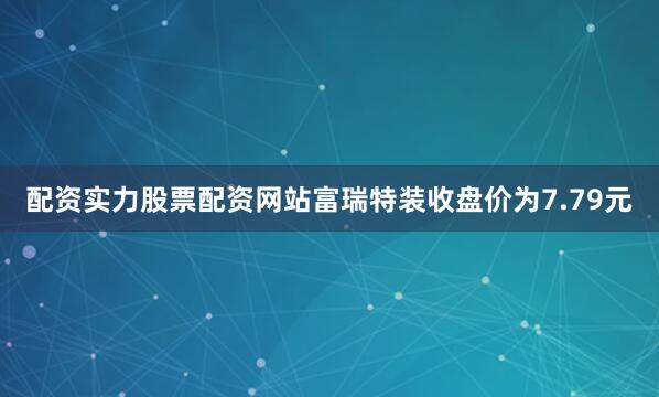 配资实力股票配资网站富瑞特装收盘价为7.79元