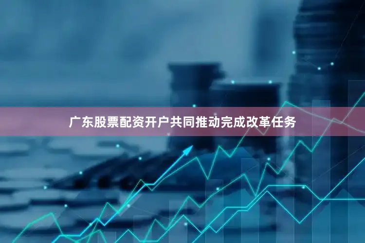 广东股票配资开户共同推动完成改革任务